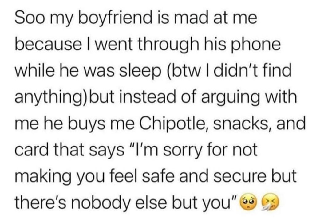 Soo my boyfriend is mad at me because went through his phone while he was sleep btw didnt find anythingbut instead of arguing with me he buys me Chipotle snacks and card that says Im sorry for not making you feel safe and secure but theres nobody else but you 2 69