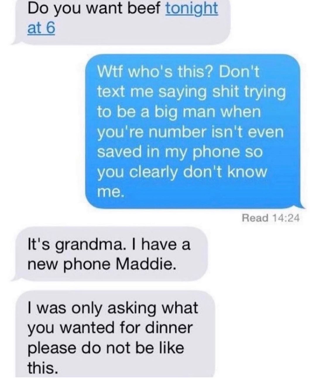 Do you want beef tonight at6 Its grandma have a new phone Maddie was only asking what you wanted for dinner please do not be like this Read 1424