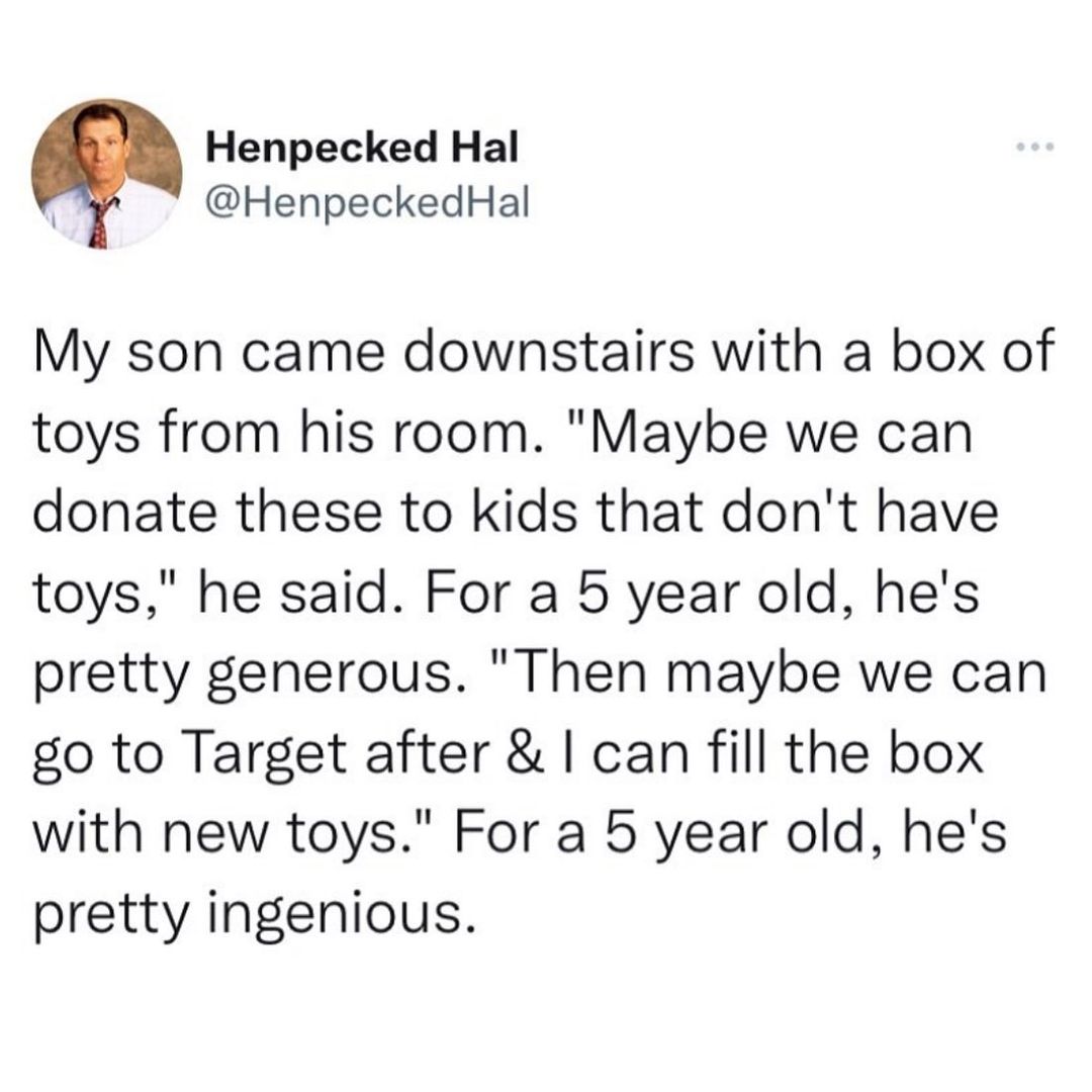 Henpecked Hal 1 HenpeckedHal My son came downstairs with a box of toys from his room Maybe we can donate these to kids that dont have toys he said For a 5 year old hes pretty generous Then maybe we can go to Target after can fill the box with new toys For a 5 year old hes pretty ingenious