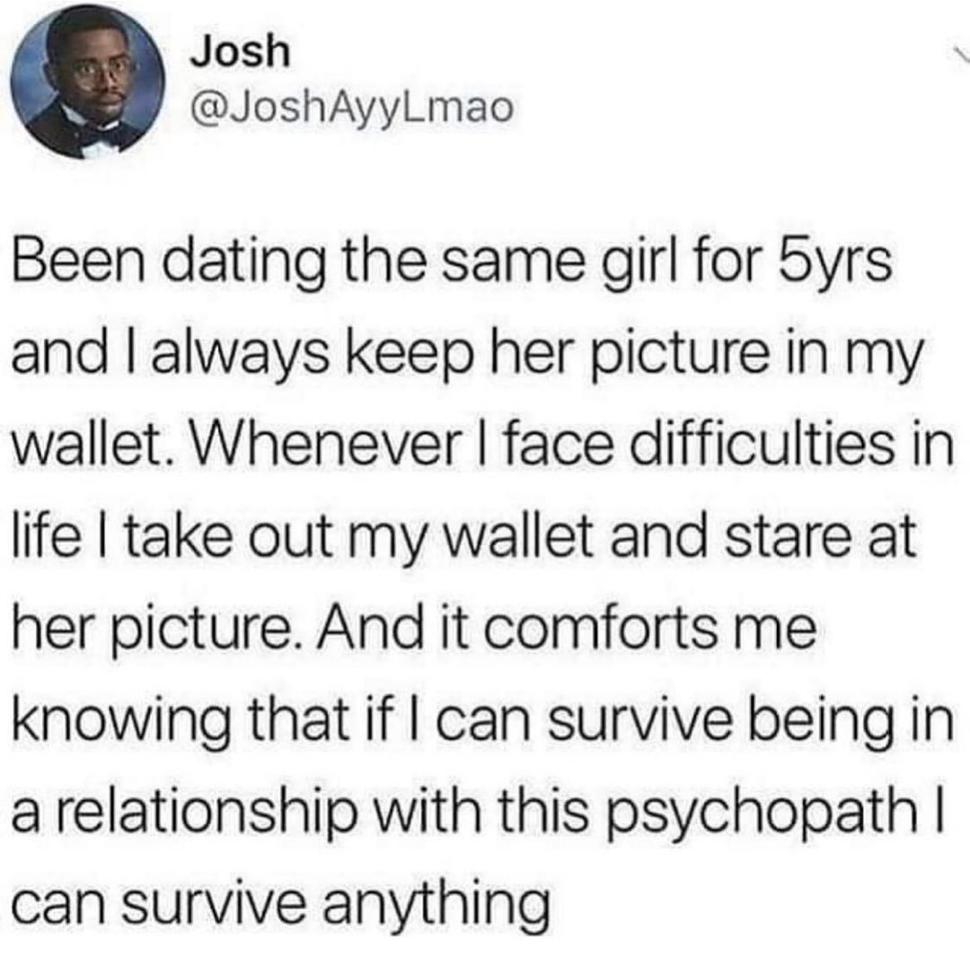 Josh JoshAyyLmao Been dating the same qirl for byrs and always keep her picture in my wallet Whenever face difficulties in life take out my wallet and stare at her picture And it comforts me knowing that if can survive being in a relationship with this psychopath can survive anything