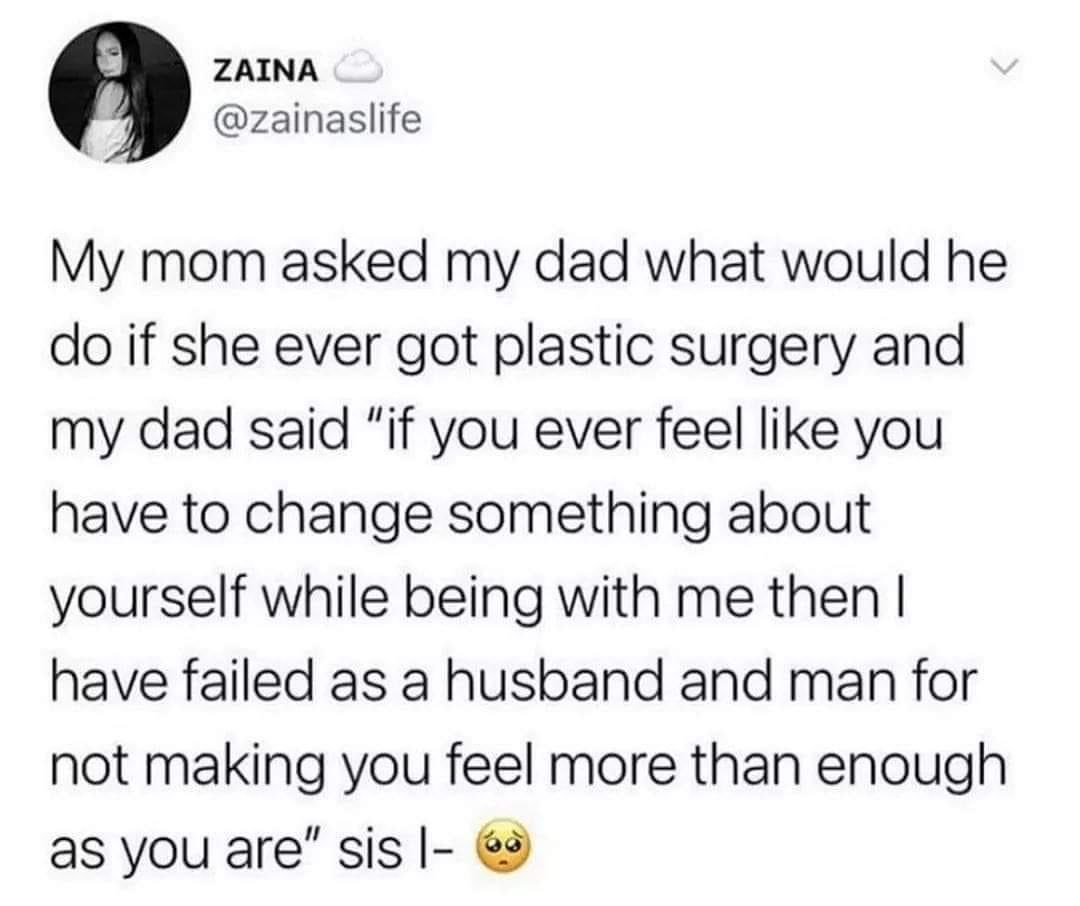 ZAINA zainaslife My mom asked my dad what would he do if she ever got plastic surgery and my dad said if you ever feel like you have to change something about yourself while being with me then have failed as a husband and man for not making you feel more than enough as you are sis