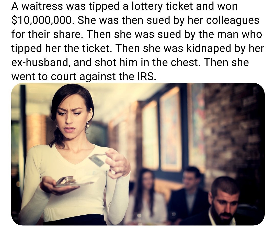 A waitress was tipped a lottery ticket and won 10000000 She was then sued by her colleagues for their share Then she was sued by the man who tipped her the ticket Then she was kidnaped by her ex husband and shot him in the chest Then she went to court against the IRS