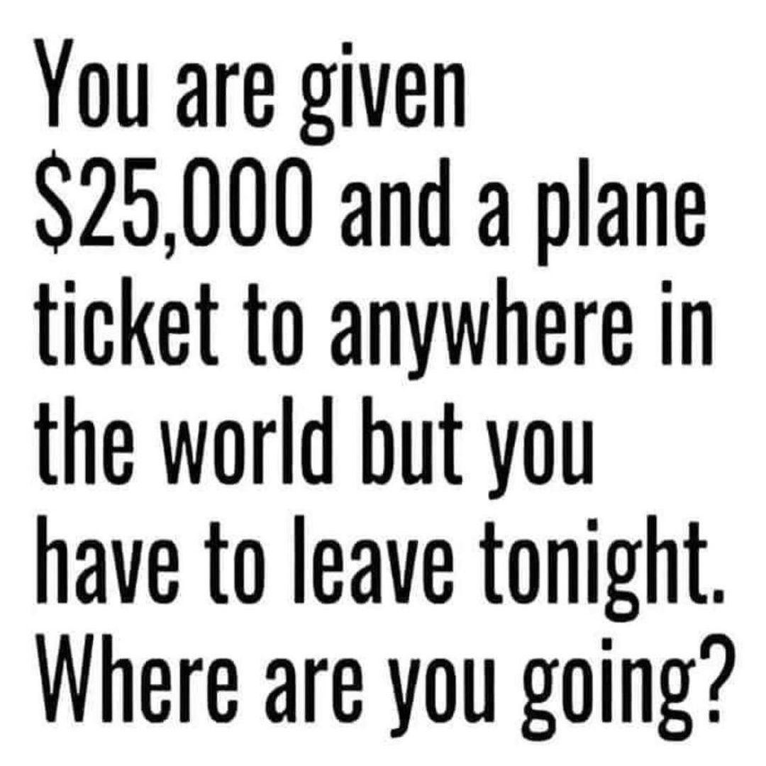 You are given 25000 and a plane ticket to anywhere in the world but you have to leave tonight Where are you going