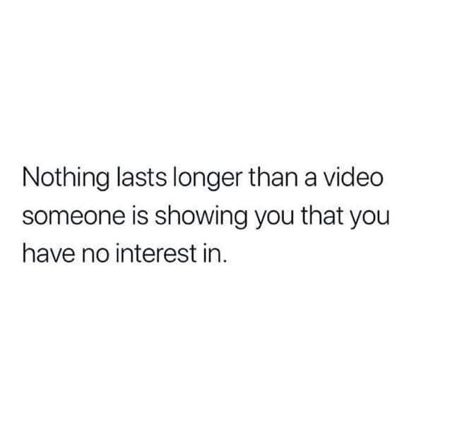 Nothing lasts longer than a video someone is showing you that you have no interest in