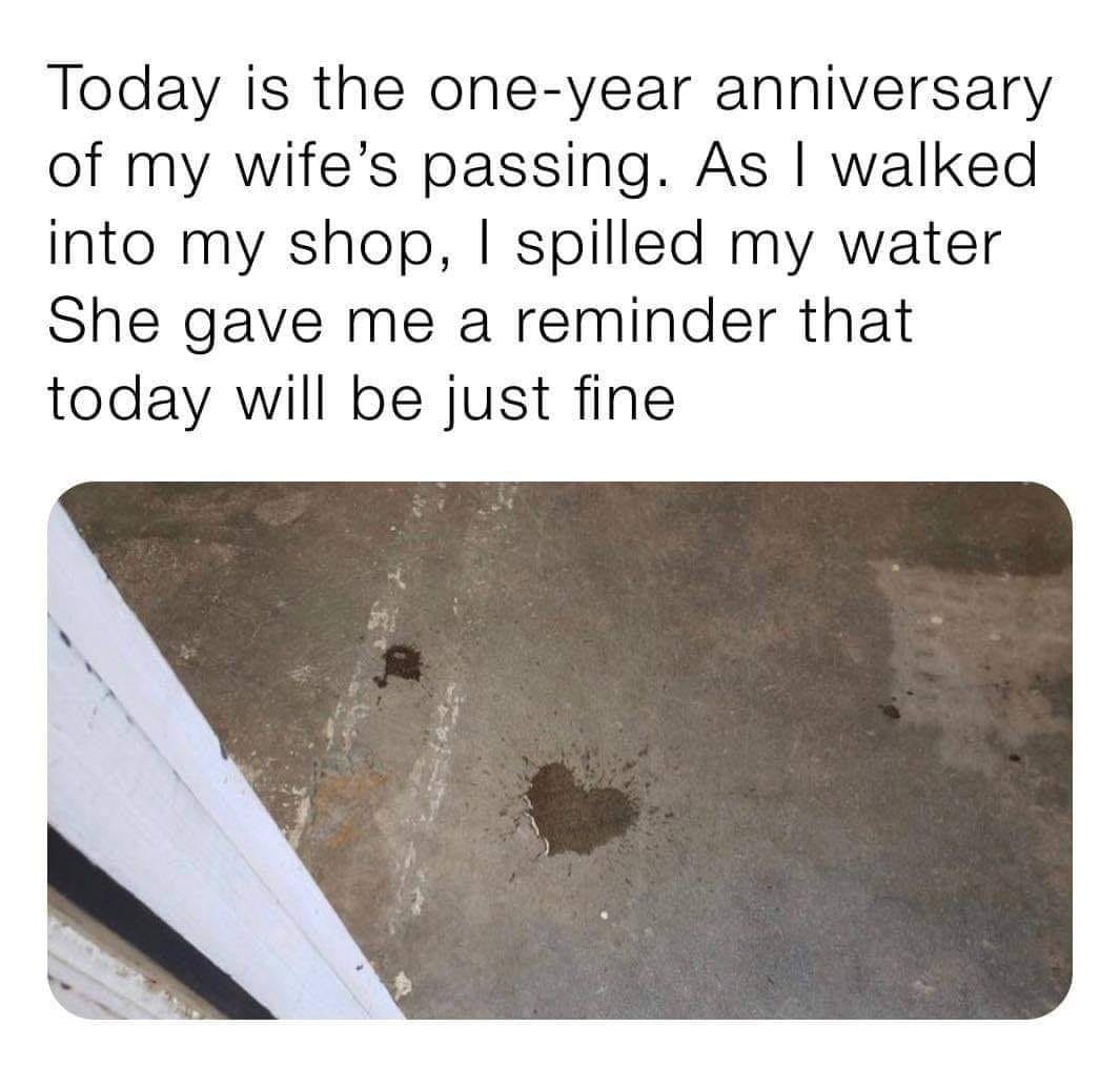 Today is the one year anniversary of my wifes passing As walked into my shop spilled my water She gave me a reminder that today will be just fine