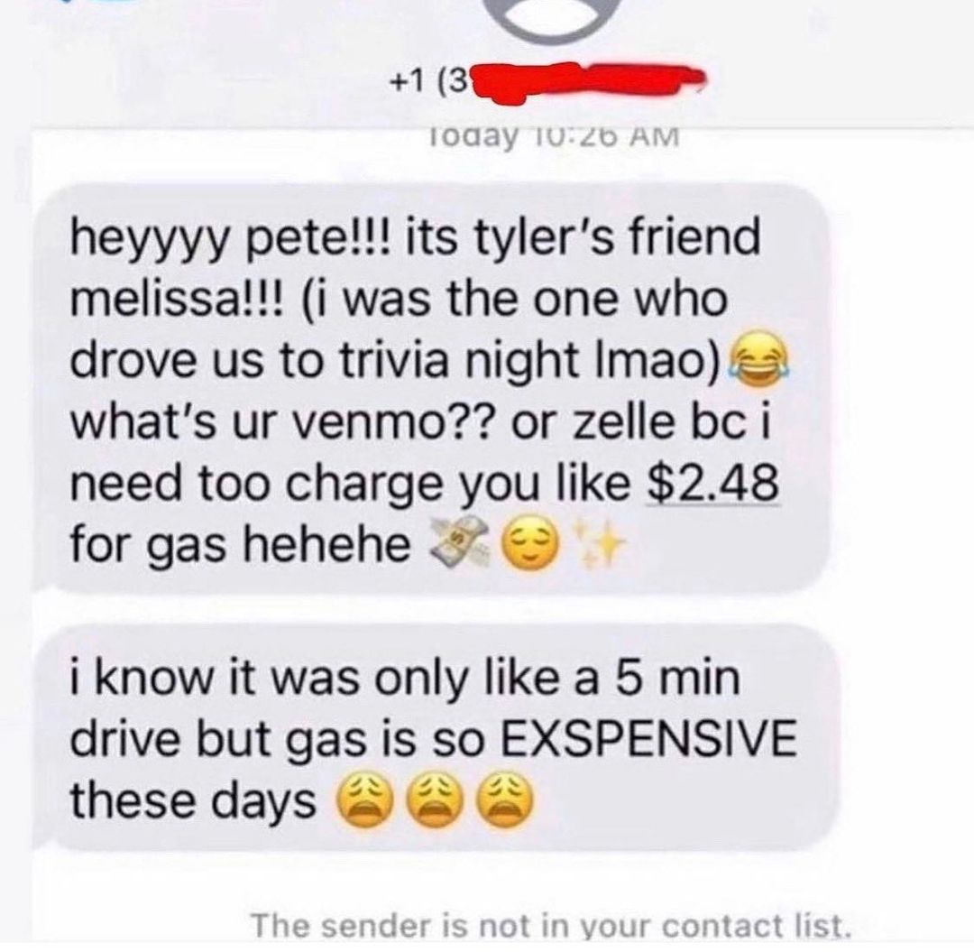 p 4 I R heyyyy petel its tylers friend melissa i was the one who drove us to trivia night Imao whats ur venmo or zelle bc i need too charge you like 248 for gas hehehe i know it was only like a 5 min drive but gas is so EXSPENSIVE these days not Ot ot lic S not In your contact list