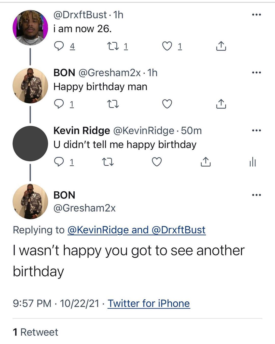 DrxftBust 1h i am now 26 O BON Gresham2x 1h Happy blrthday man o Kevin Ridge KevinRidge 50m U didnt tell me happy birthday Q il BON Gresham2x Replying to KevinRidge and DrxftBust wasnt happy you got to see another birthday 957 PM 102221 Twitter for iPhone 1 Retweet