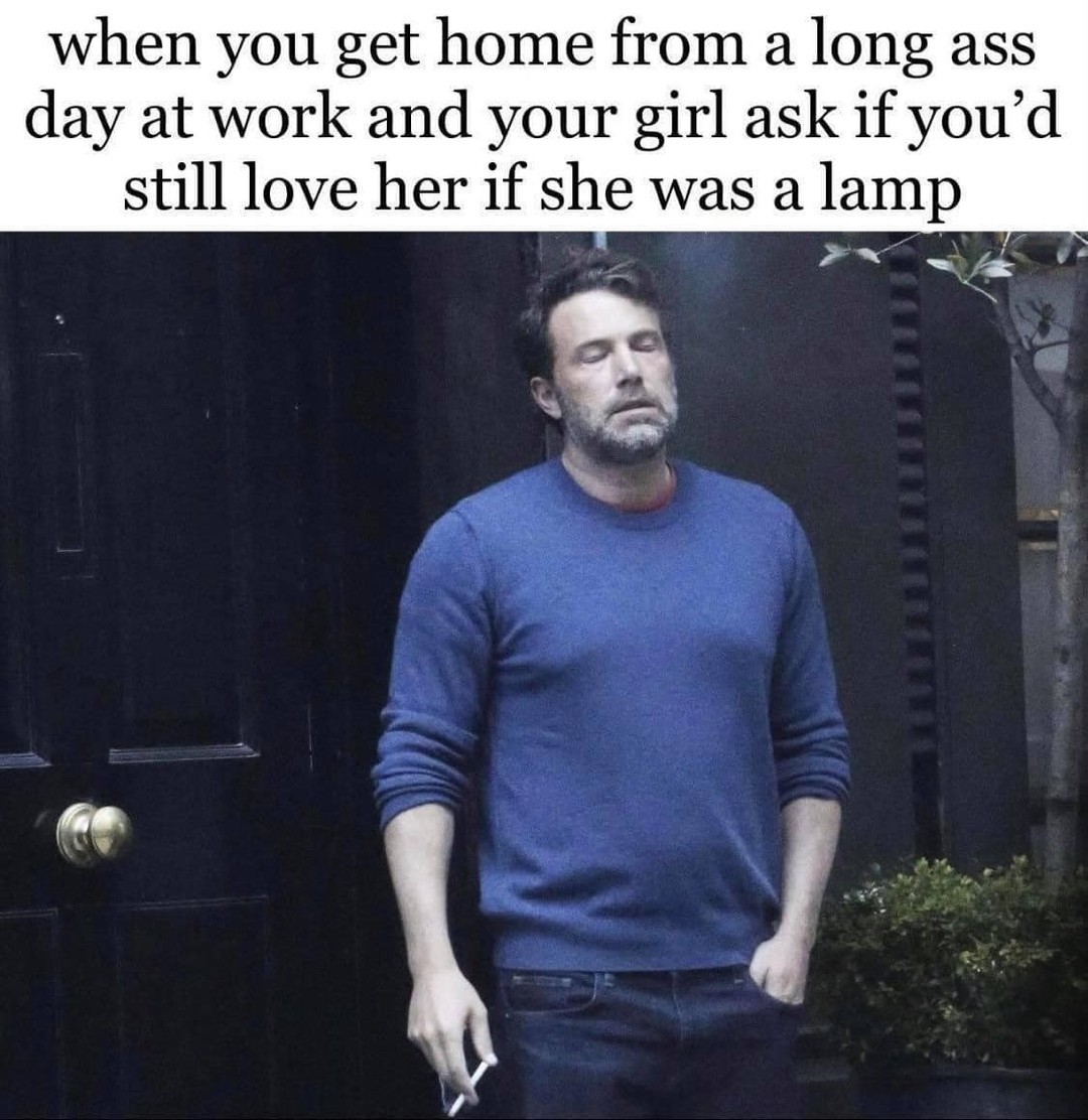 when you get home from a long ass day at work and your girl ask if youd still love her if she was a lamp T B