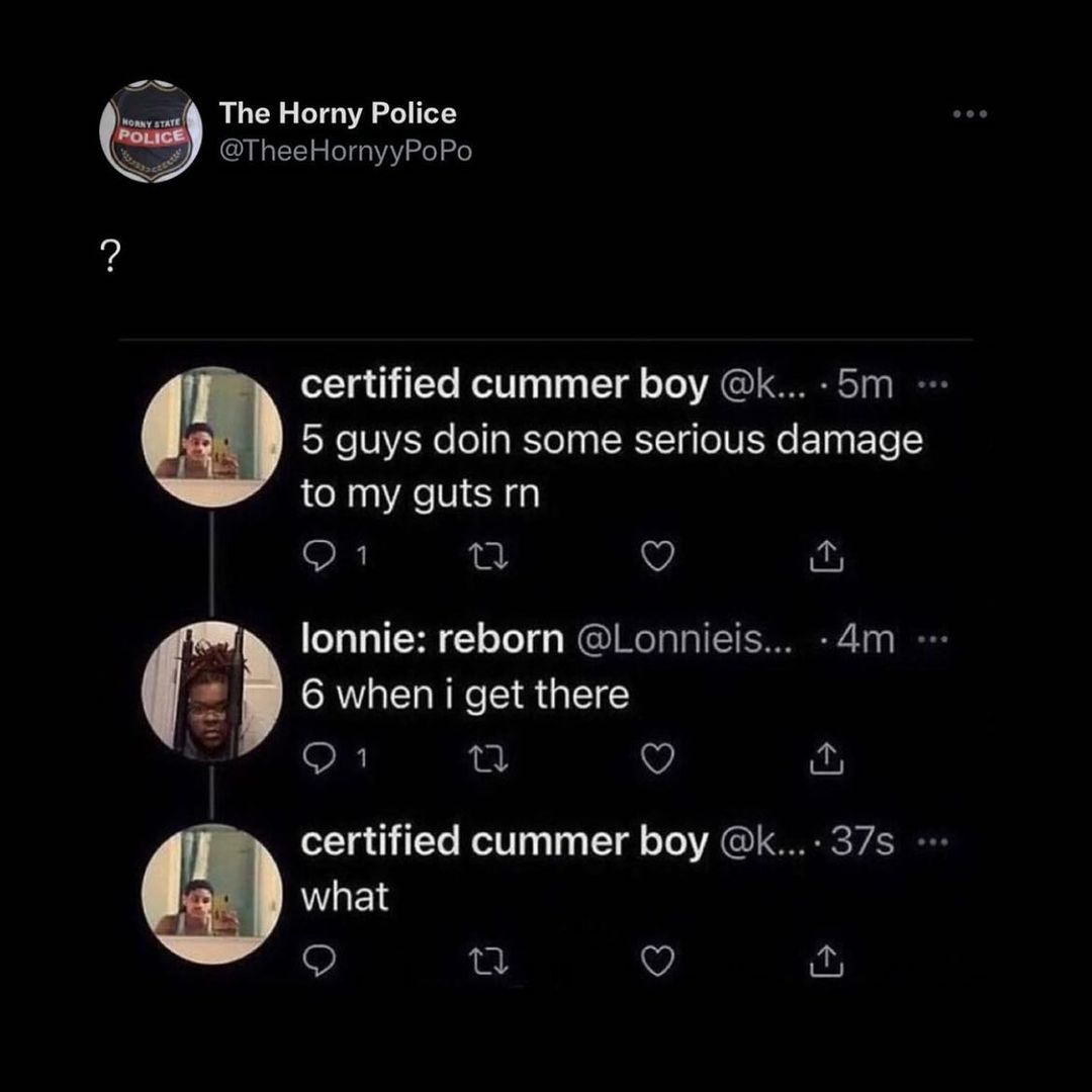 The Horny Police WV TheeHornyyPoPo certified cummer boy k 5m 5 guys doin some serious damage to my guts rn SR i Q y lonnie reborn Lonnieis 4m g 6 when i get there O 1 3 V o certified cummer boy k 37s what S T Q