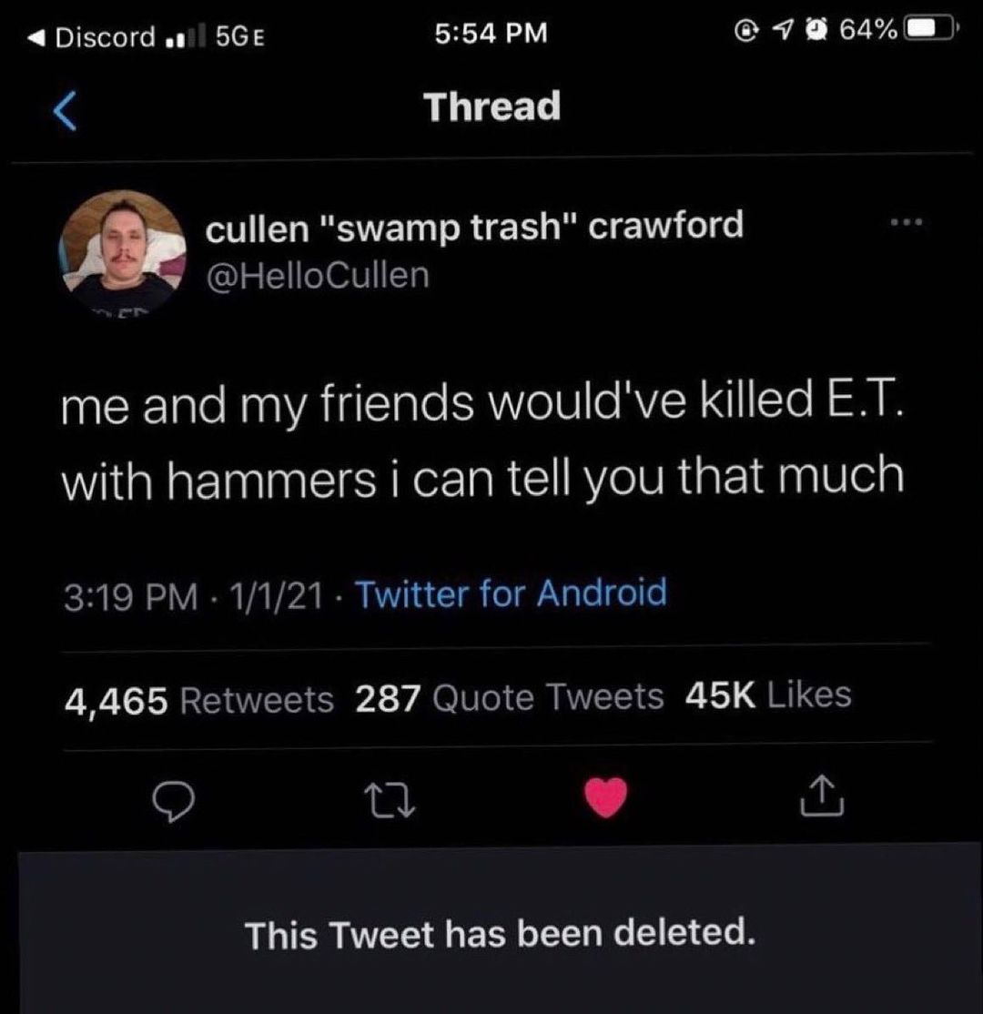 Discord 5GE 554 PM cRA XLSAL Bl Thread Q cullen swamp trash crawford HelloCullen me and my friends wouldve killed ET with hammers i can tell you that much T 1V I Vi Vi B KV 1 T o 1 Nl el o 4465 Retweets 287 Quote Tweets 45K Likes 0 K4 y This Tweet has been deleted