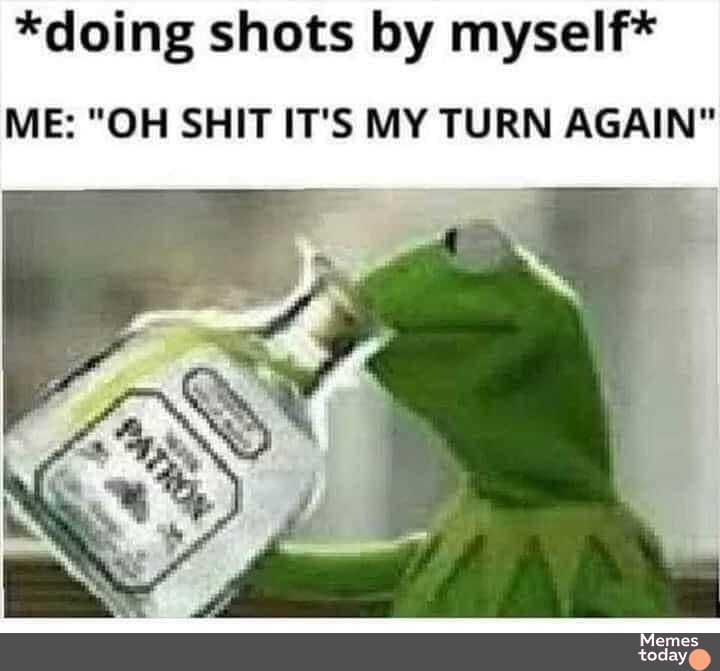doing shots by myself ME OH SHIT ITS MY TURN AGAIN