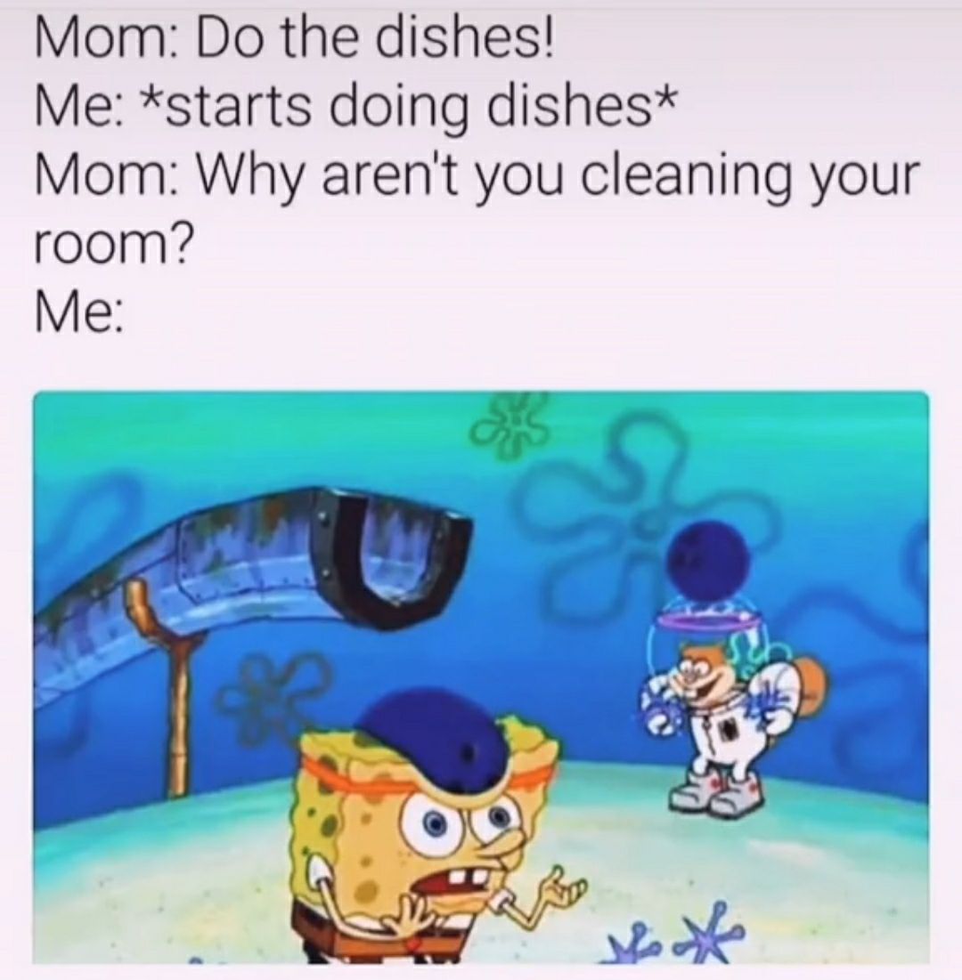 Mom Do the dishes Me starts doing dishes Mom Why arent you cleaning your room Me