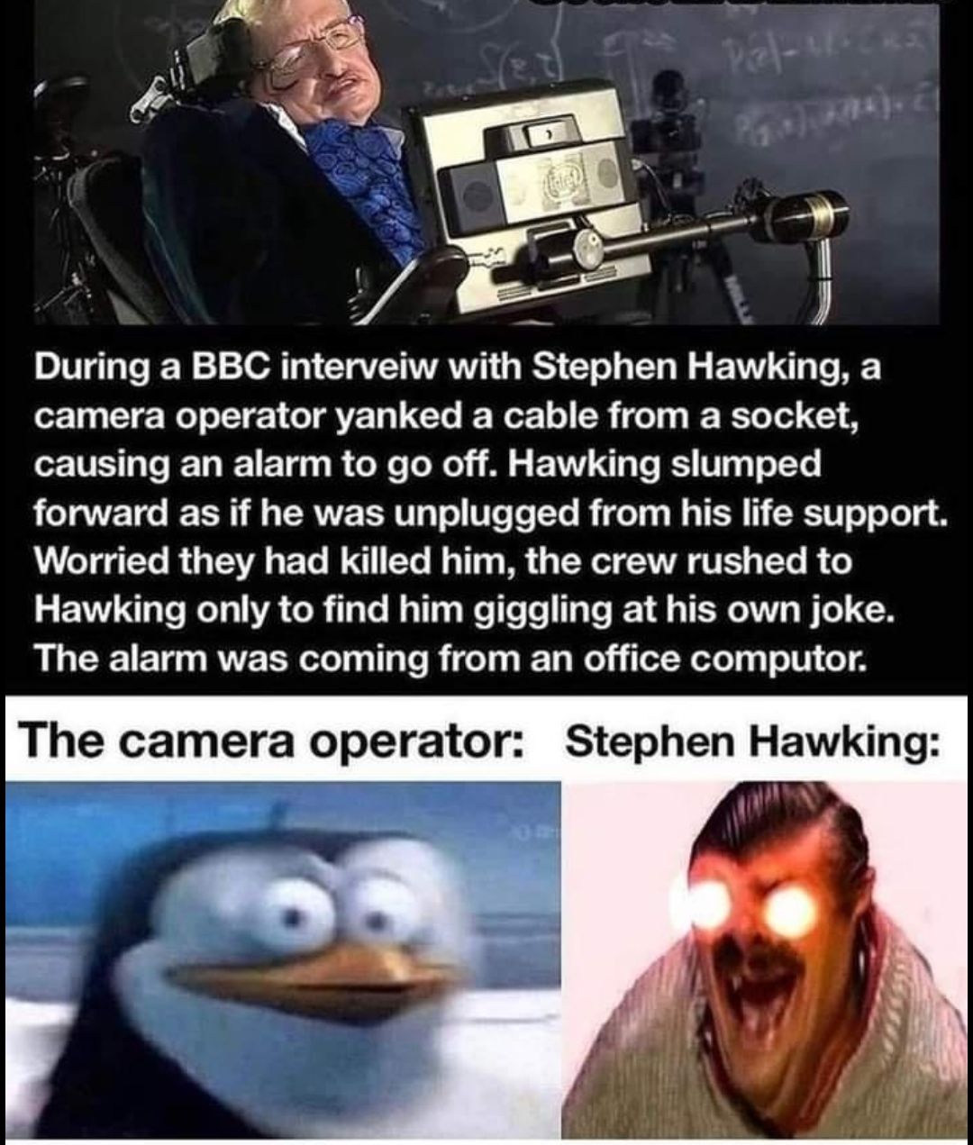 p 4 During a BBC interveiw with Stephen Hawking a camera operator yanked a cable from a socket TS e T Tl 1 E T o CoXe Lo 0oy s A g FTIVE T o JESY W14 To 1T forward as if he was unplugged from his life support eTgTo ROy TAVA s ETo W1 Yo M o113 g PR 3 X AT VES g TTo B o EVW gl WeT g TA CoR TaTo RaTTaq e To e s To T 1 4 g TERAT Vo o B AL GCECIE T RVE T eTel g T To R idel Ty Wty o eTolq TV o The camer