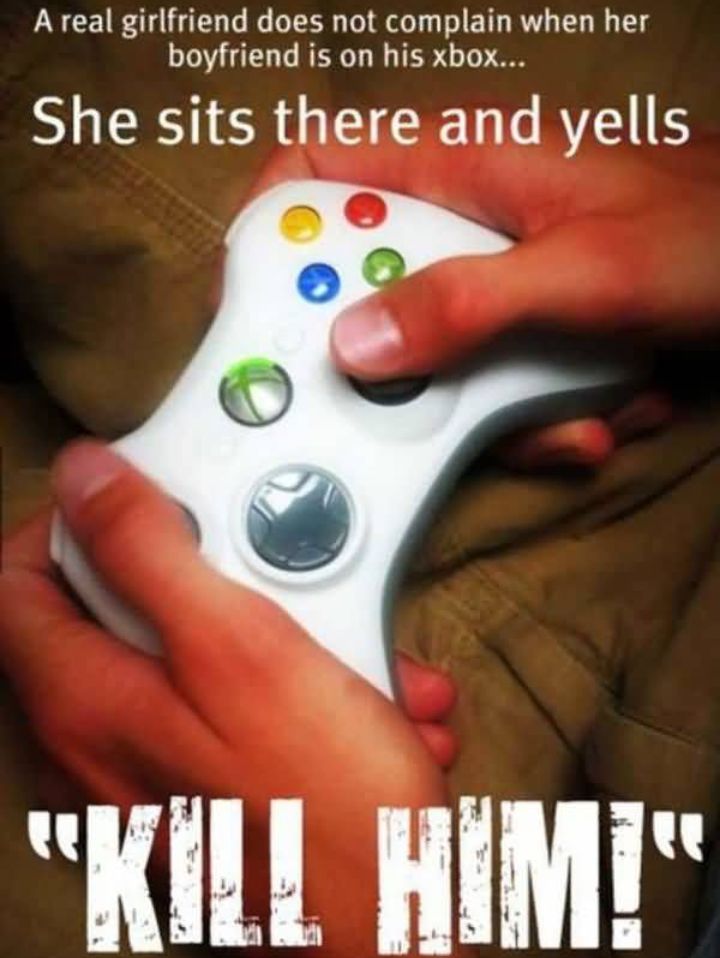 A real girlfriend does not complain when her boyfriend is on his xbox She sits there and yells Kill HIMi