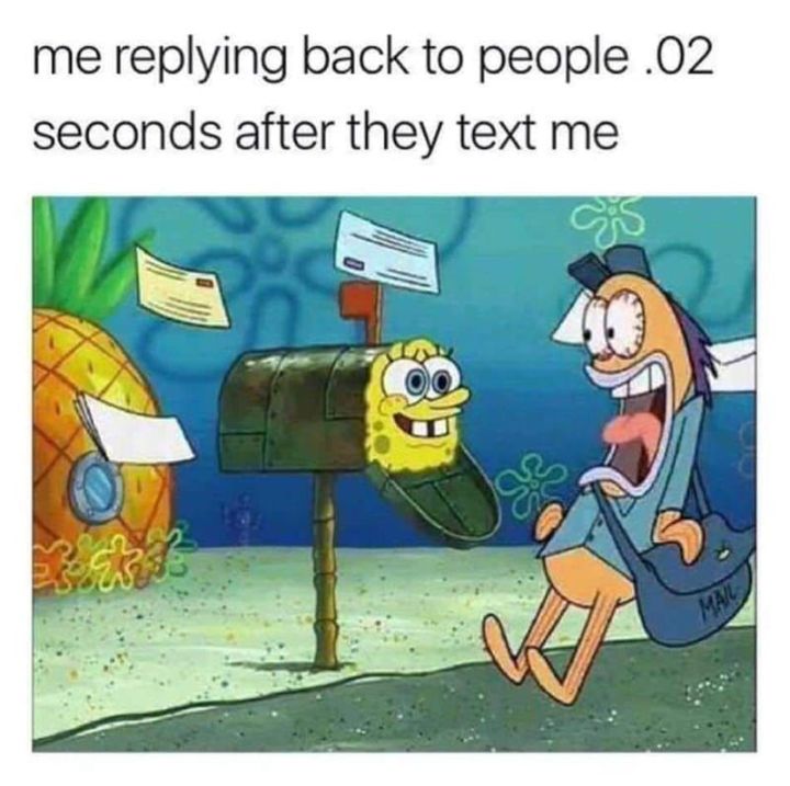 me replying back to people 02 seconds after they text me e S