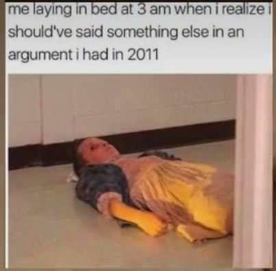me laying in at 3amwhen i realize shouldve said something else in an argument i had in 2011