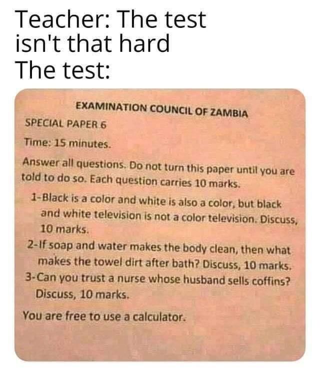 Teacher The test isnt that hard The test EXAMINATION COUNCIL OF ZAMBIA SPECIAL PAPER 6 Time 15 minutes Answer all questions Do not turn this paper until you are told to do so Each question carries 10 marks 1 Black is a color and white is also a color but black and white television is not a color television Discuss 10 marks 2 1f soap and water makes the body clean then what makes the towel dirt aft