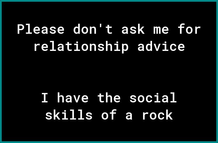 Please dont ask me for relationship advice I have the social skills of a rock