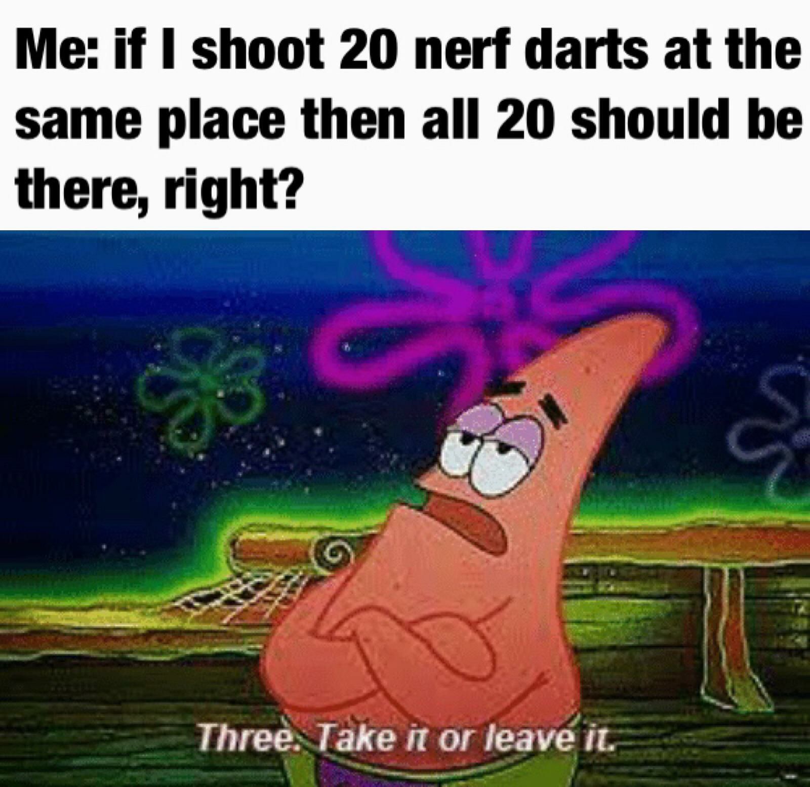 Me if shoot 20 nerf darts at the same place then all 20 should bhe there right Three Take it or leave it