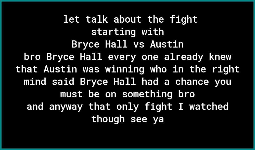 let talk about the fight starting with Bryce Hall vs Austin o oo o VZeT T o F WM RR AVZEY VAT s T WA T A2 g TV that Austin was winning who in the right mind said Bryce Hall had a chance you must be on something bro TaTe TRV YUV o d X e T WAV i Mo o i MR of o1 1Yo though see ya