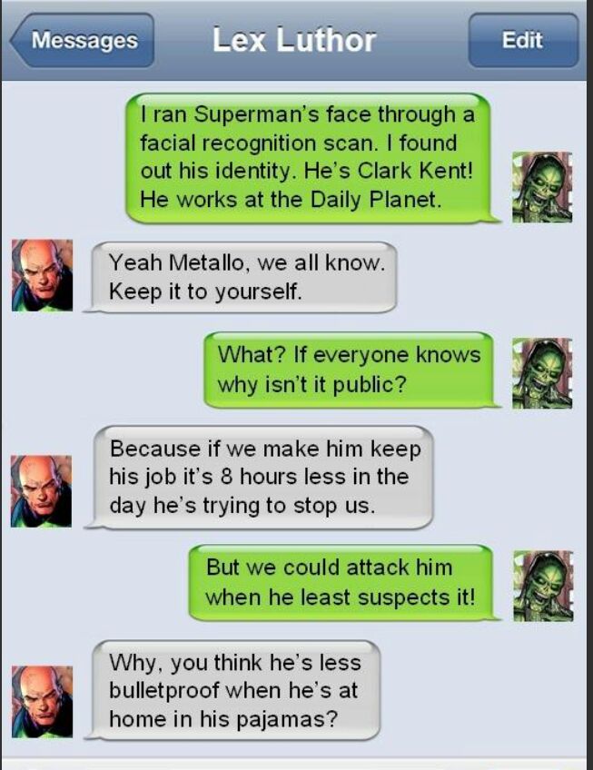 G I QUIESECESH ran Supermans face through a facial recognition scan found out his identity Hes Clark Kent He works at the Daily Planet Yeah Metallo we all know Keep it to yourself Because if we make him keep his job its 8 hours less in the day hes trying to stop us But we could attack him when he least suspects it What If everyone knows why isnt it public e T Why you think hes less bulletproof whe