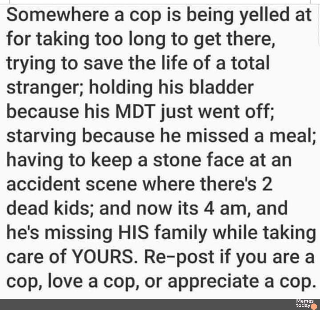 Somewhere a cop is being yelled at for taking too long to get there trying to save the life of a total stranger holding his bladder because his MDT just went off starving because he missed a meal having to keep a stone face at an accident scene where theres 2 dead kids and now its 4 am and hes missing HIS family while taking care of YOURS Re post if you are a cop love a cop or appreciate a cop