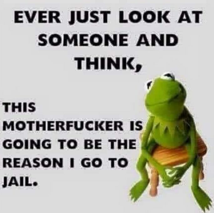 EVER JUST LOOK AT SOMEONE AND THINK f THIS MOTHERFUCKER IS GOING TO BE THE REASON GO TO JAIL