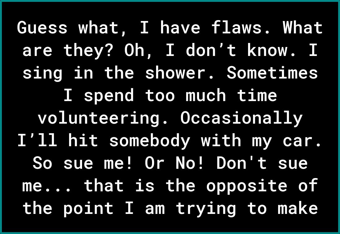 Guess what I have flaws What are they Oh I dont know I 3 0 Vo 1 T of o TN o Vo V12T GRS Yo PN ok X1 1 I spend too much time volunteering Occasionally N 0 A o B o Yo 1 1Y o Yo Yo ARV R ol o I oT 1 o ST R VI N TR 0 ol T 0To o Tk Y U me that is the opposite of the point I am trying to make