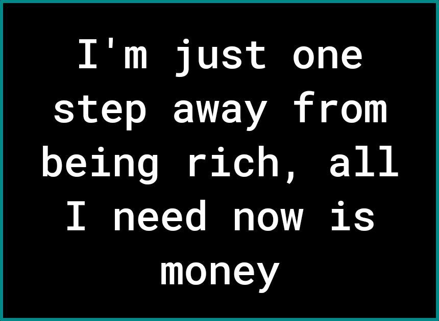 Im just one step away from being rich all I need now is money