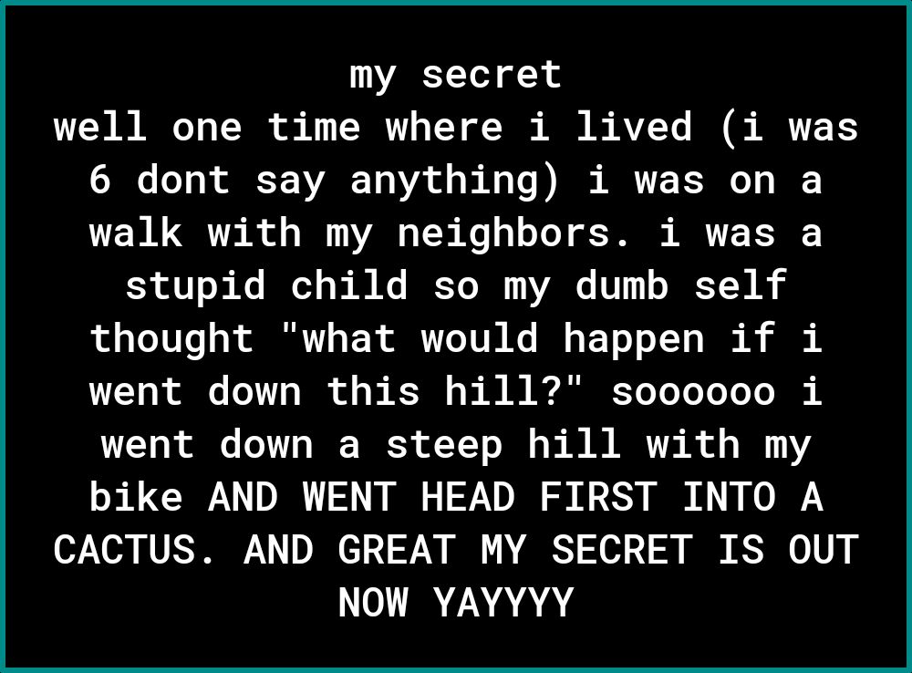 my secret 70 T TN o 1 TWT o T o A B AVZ Te B R T I o o TNV 0 V o o b Ao Vo I A 0 o1 walk with my neighbors i was a 30l ke Je s M K IRETO R 111 s IE T R thought what would happen if i L o X oo FoY o I o o T o s B A Yoo To Yo o o s went down a steep hill with my bike AND WENT HEAD FIRST INTO A CACTUS AND GREAT MY SECRET IS OUT NOW YAYYYY