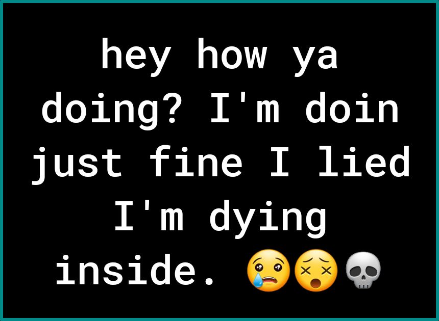 hey how ya doing Im doin just fine I lied Im dying inside