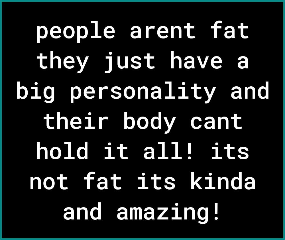 people arent fat they just have a big personality and o o T0 gl o Yoo YANoT Tp 1 hold it all its not fat its kinda and amazing