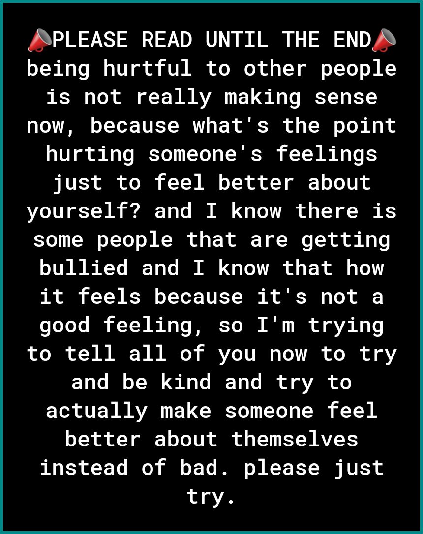 SPLEASE READ UNTIL THE ENDA o T R Mo To I o 10Y g ok VIR ofo Mo R of 1 1Y ol o T Tol oM KY is not really making sense o T o T To TN Y o N T of VN o Yo B Hq hurting someones feelings just to feel better about DL 10 TN A 1o Vo I I Gy To TR o VY of T K5 7o LW oTYo o N N T of o F X Y oMo o i K g I TV 8 e Y ICT o Vo I N o VoA of T o g Tl A TN R oT ToT TET S 1 To good feeling so Im trying oo T of 3 B B 