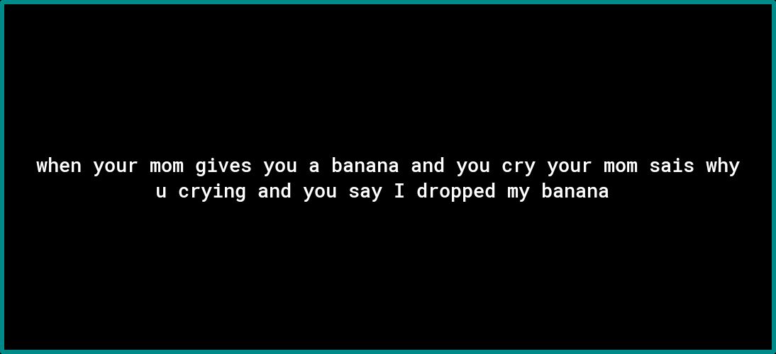 when your mom gives you a banana and you cry your mom sais why u crying and you say I dropped my banana