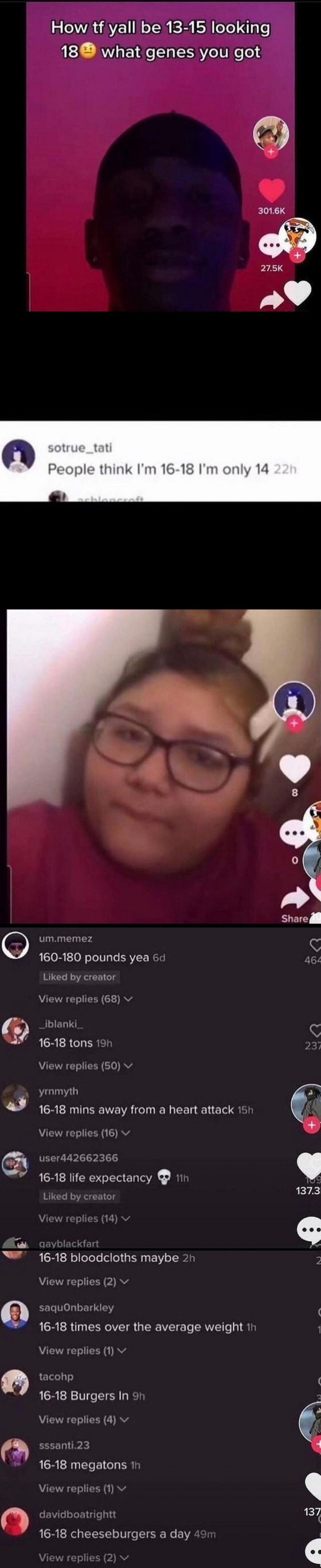 How tf yall be 13 15 lookinigi 188 what genes you got 3016K o Yeople think Im 16 18 Im only 14 O ummemez C LSIOR to0 N oToTple RVIF WETH 461 Liked by creator View replies 68 v l iblanki C B R bR T CRET 237 AR T TR 10 RV yrnmyth J 16 18 mins away from a heart attack 15h View replies 16 v C user442662366 we 16 18 life expectancy 1h Liked by creator T jayblackfart 16 18 bloodcloths maybe 2h 5 AR To X