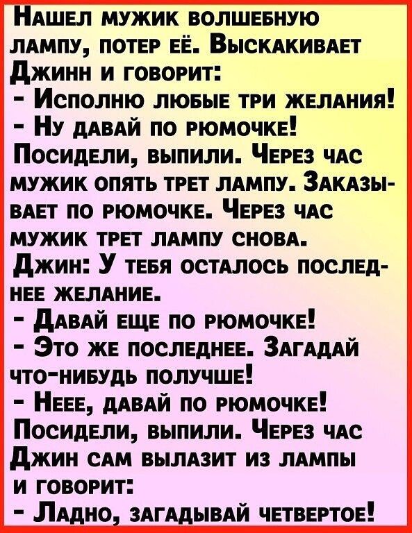 НаШЕЛ МУЖИК ВОЛШЕБНУЮ ЛАМПУ ПОТЕР ЕЁ ВЫСКАКИВАЕТ Джинн и говорит Исполню люБЫЕ ТРИ ЖЕЛАНИЯ НУ ДАВАЙ ПО РЮМОЧКЕ Посидели выпили ЧЕРЕЗ ЧАС МУЖИК ОПЯТЬ ТРЕТ ЛАМПУ ЗАКАЗЫ ВАЕТ ПО РЮМОЧКЕ ЧЕРЕЗ ЧАС МУЖИК ТРЕТ ЛАМПУ СНОВА Джин У теБЯ ОСТАЛОСЬ ПОСЛЕД НЕЕ ЖЕЛАНИЕ ДАВАЙ ЕЩЕ ПО РЮМОЧКЕ Это ЖЕ ПОСЛЕДНЕЕ ЗАГАДАЙ ЧТО НИБУДЬ ПОЛУЧШЕ НЕЕЕ ДАВАЙ ПО РЮМОЧКЕ Посидели выпили ЧЕРЕЗ ЧАС Джин САМ ВЫЛАЗИТ ИЗ ЛАМПЫ И ГОВ