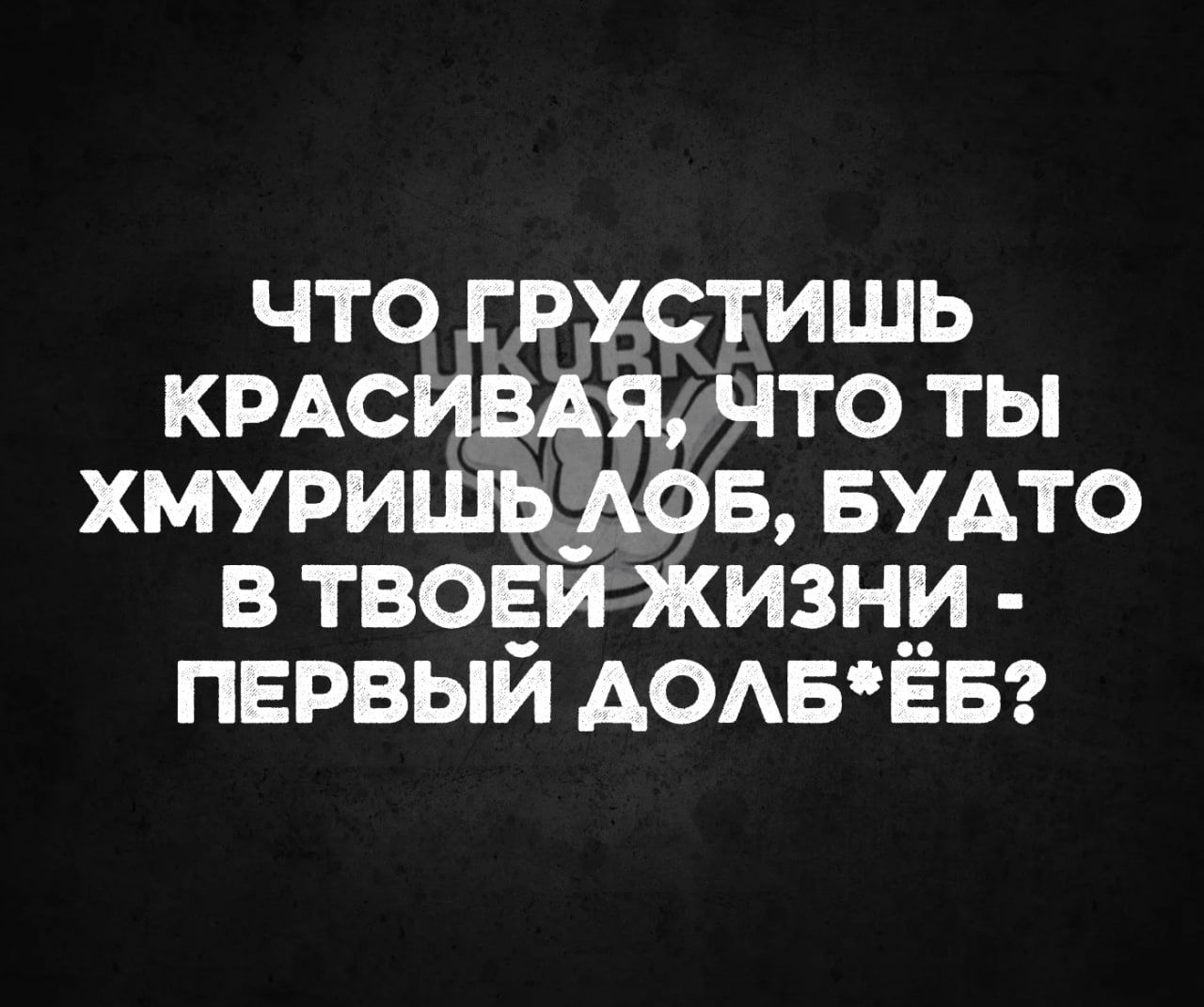 что гРУусТИШЬ КРАСИВАЯЧТО ТЫ ХМУРИШЬДЛОБ БУДТО В ТВОЕЙ ЖИЗНИ ПЕРВЫЙ ДОЛБЁБ