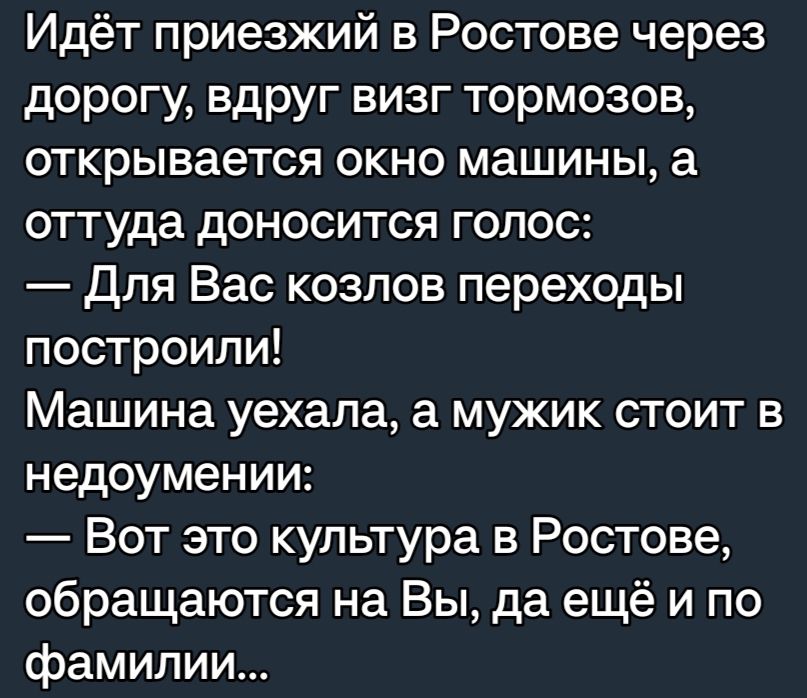 Идёт приезжий в Ростове через дорогу вдруг визг тормозов открывается окно машины а оттуда доносится голос Для Вас козлов переходы построили Машина уехала а мужик стоит в недоумении Вот это культура в Ростове обращаются на Вы да ещё и по фамилии