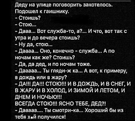 Деду на улице поговорить захотелось Подошел к гаишнику Стоишь Стою Дааа Вот служба то а И что вот так с утра и до вечера стоишь Ну да стою Даава Оно конечно служба А по ночам как же Стоишь Да да дед и по ночам тоже Дагааа Ты гляди ж ка А вот к примеру в дождь или в жару ДА ДА СТОЮ И В ДОЖДЬ И В СНЕГ И В ЖАРУ И В ХОЛОД И ЗИМОЙ И ЛЕТОМ И ДНЕМ И НОЧЬЮ ВСЕГДА СТОЮ ЯСНО ТЕБЕ ДЕД Даазаа Ты смотри ка Хор