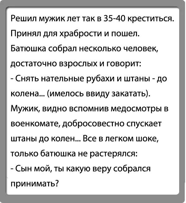 Решил мужик лет так в 35 40 креститься Принял для храбрости и пошел Батюшка собрал несколько человек достаточно взрослых и говорит Снять нательные рубахи и штаны до колена имелось ввиду закатать Мужик видно вспомнив медосмотры в военкомате добросовестно спускает штаны до колен Все в легком шоке только батюшка не растерялся Сын мой ты какую веру собрался принимать