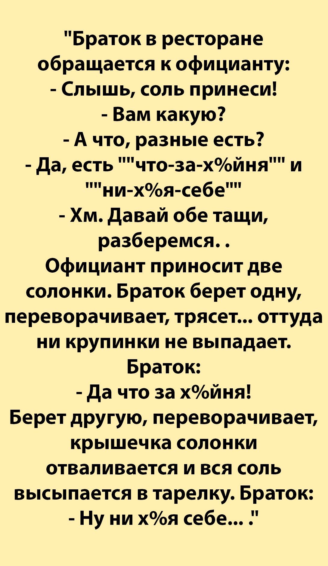 Браток в ресторане обращается к официанту Слышь соль принеси Вам какую А что разные есть Да есть что за хойня ни хя себе Хм Давай обе тащи разберемся Официант приносит две солонки Браток берет одну переворачивает трясет оттуда ни крупинки не выпадает Браток Да что за хйня Берет другую переворачивает крышечка солонки отваливается и вся соль высыпается в тарелку Браток Ну ни хя себе