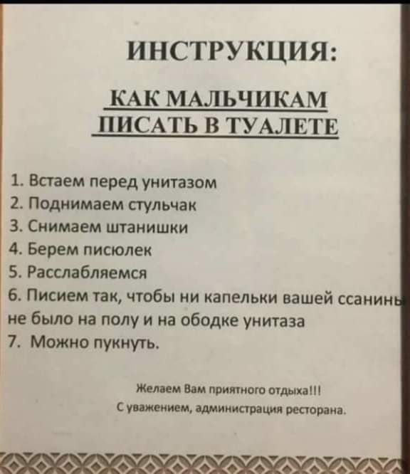 ИНСТРУКЦИЯ КАК МАЛЬЧИКАМ ПИСАТЬ В ТУАЛЕТЕ 1 Встаем перед унитазом 2 Поднимаем стульчак З Снимаем штанишки 4 Берем писюлек 5 Расслабляемся 6 Писием так чтобы ни капельки вашей ссанин не было на полу и на ободке унитаза 7 Можно пукнуть Желаем Вам приятного отдыха Суважением администрация ресторана