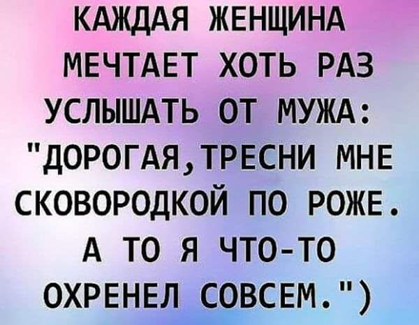 КАЖДАЯ ЖЕНЩИНА МЕЧТАЕТ ХОТЬ РАЗ УСЛЫШАТЬ ОТ МУЖА ДОРОГАЯ ТРЕСНИ МНЕ СКОВОРОДКОЙ ПО РОЖЕ А ТО я ЧТОо ТОо ОХРЕНЕЛ СОВСЕМ