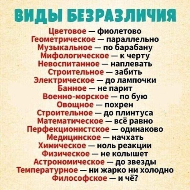 ВИДЫ БЕЗРАЗЛИЧИЯ Цветовое фиолетово Геометрическое параллельно Музыкальное по барабану Мифологическое к черту Невоспитанное наплевать Строительное забить Электрическое до лампочки Банное не парит Военно морское по бую Овощное похрен Строительное до плинтуса Математическое всё равно Перфекционистское одинаково Медицинское начхать Химическое ноль реакции Физическое не колышет Астрономическое до звез