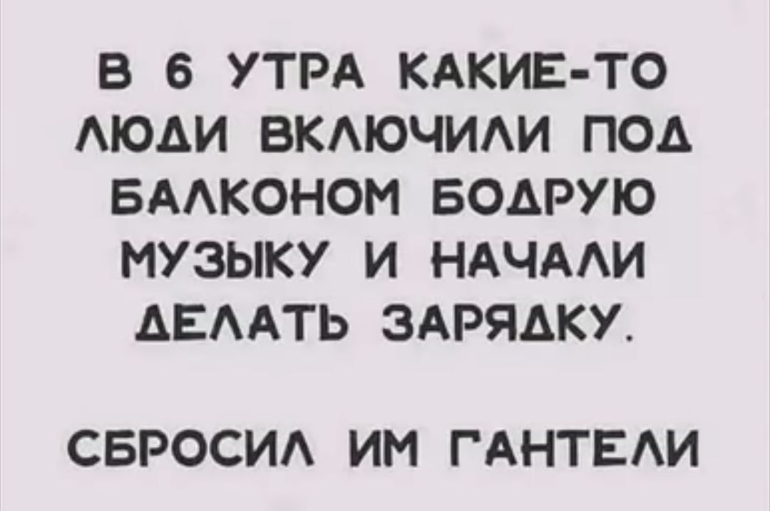 В 6 УТРА КАКИЕ ТО ЛЮДИ ВКЛЮЧИЛИ ПОд БАЛКОНОМ БОДРУЮ МУЗЫКУ И НАЧАЛИ АЕЛАТЬ ЗАРЯДКУ СБРОСИЛ ИМ ГАНТЕЛИ