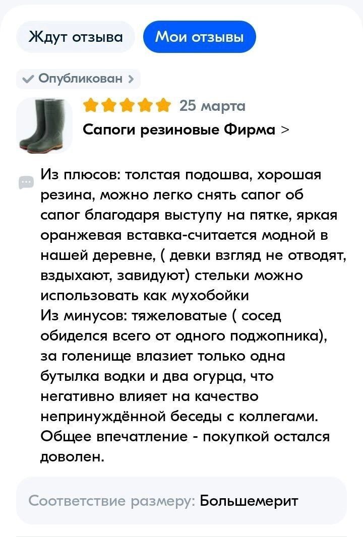 м Опубликован ЖЁй й й 25 марта Сапоги резиновые Фирма Из плюсов толстая подошва хорошая резина можно легко снять сапог об сапог благодаря выступу на пятке яркая оранжевая вставка считается модной в ношей деревне девки взгляд не отводят вздыхают завидуют стельки можно использовать как мухобойки Из минусов тяжеловатые сосед обиделся всего от одного поджопника за голенище влазиет только одна бутылка 