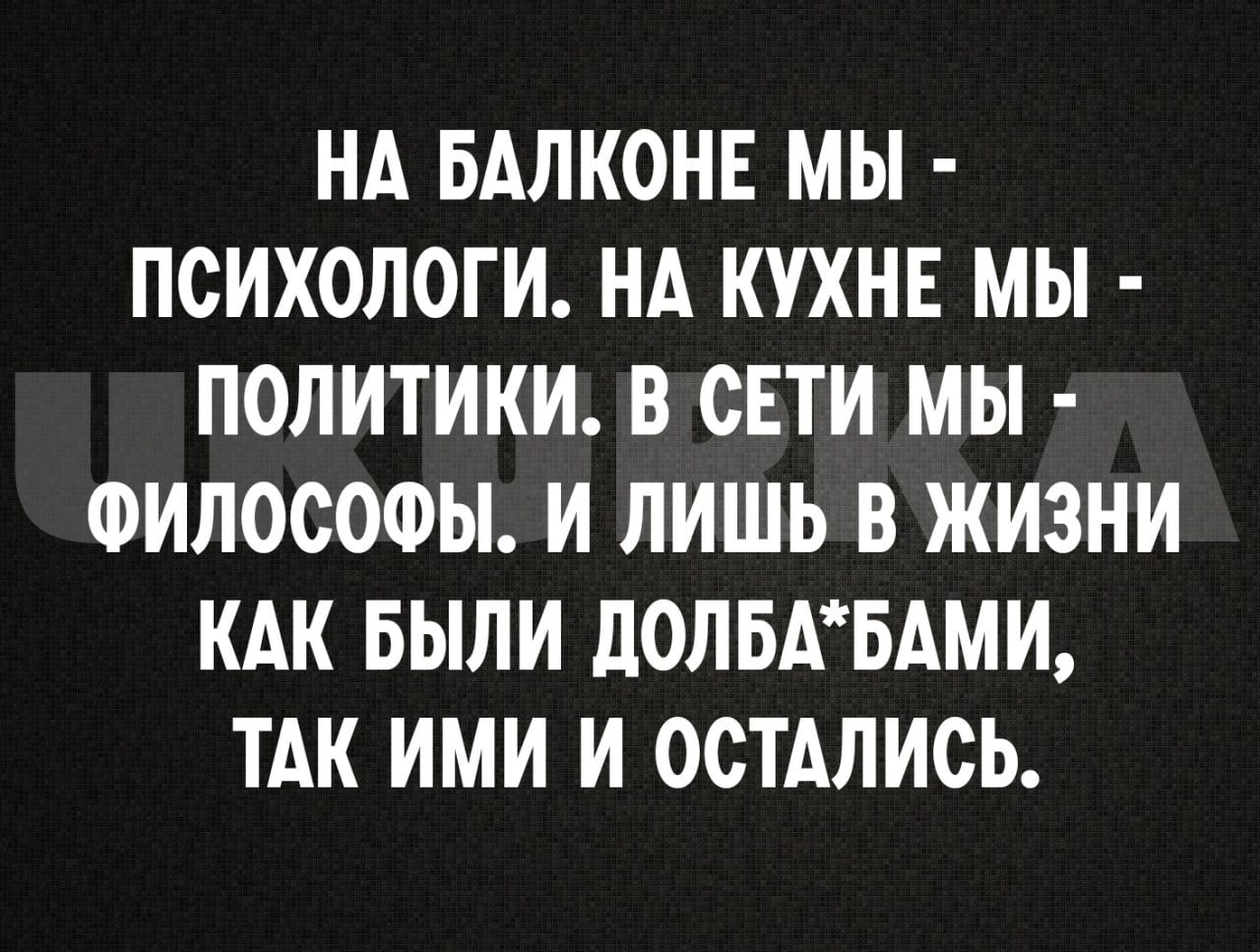 НА БАЛКОНЕ МЫ ПСИХОЛОГИ НА КУХНЕ МЫ ПОЛИТИКИ В СЕТИ МЫ ФИЛОСОФЫ И ЛИШЬ В ЖИЗНИ КАК БЫЛИ ДОЛБАБАМИ ТАК ИМИ И ОСТАЛИСЬ