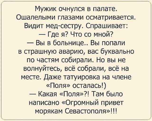 Мужик очнулся в палате Ошалелыми глазами осматривается Видит мед сестру Спрашивает Где я Что со мной Вы в больнице Вы попали в страшную аварию вас буквально по частям собирали Но вы не волнуйтесь всё собрали всё на месте Даже татуировка на члене Поля осталась Какая Поля Там было написано Огромный привет морякам Севастополя