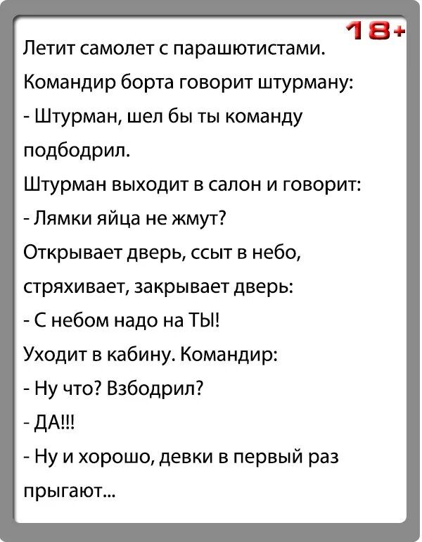 18 Летит самолет с парашютистами Командир борта говорит штурману Штурман шел бы ты команду подбодрил Штурман выходит в салон и говорит Лямки яйца не жмут Открывает дверь ссыт в небо стряхивает закрывает дверь С небом надо на ТЫ Уходит в кабину Командир Ну что Взбодрил ДАШ Ну и хорошо девки в первый раз прыгают