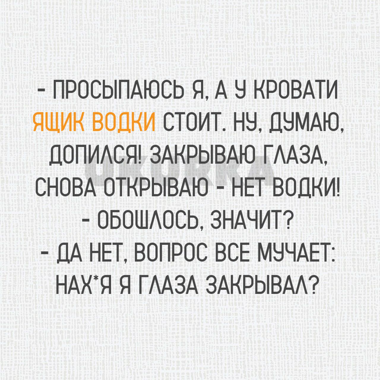 ПРОСЫПАЮСЬ Я А У КРОВАТИ ЯЩИК ВОДКИ СТОИТ НУ ДУМАЮ ДОПИЛСЯ ЗАКРЫВАЮ ГЛАЗА СНОВА ОТКРЫВАЮ НЕТ ВОДКИ ОБОШЛОСЬ ЗНАЧИТ ДА НЕТ ВОПРОС ВСЕ МУЧАЕТ НАХЯ Я ГЛАЗА ЗАКРЫВАЛ